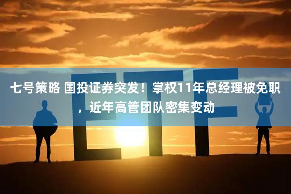 七号策略 国投证券突发！掌权11年总经理被免职，近年高管团队密集变动