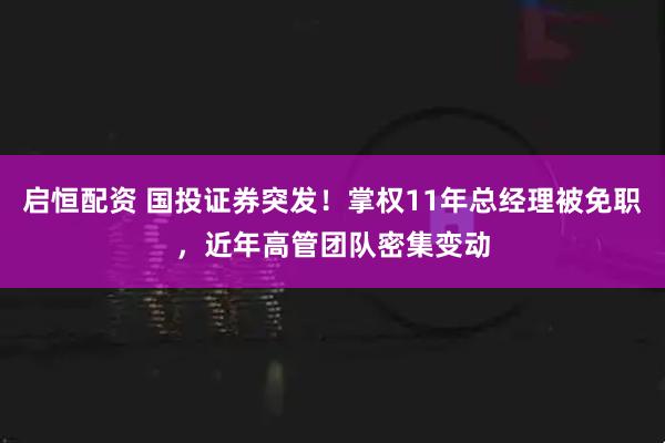 启恒配资 国投证券突发！掌权11年总经理被免职，近年高管团队密集变动