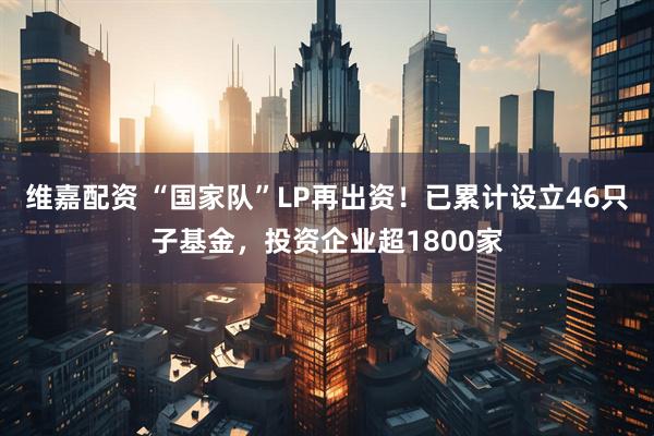 维嘉配资 “国家队”LP再出资！已累计设立46只子基金，投资企业超1800家