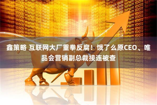 鑫策略 互联网大厂重拳反腐！饿了么原CEO、唯品会营销副总裁接连被查
