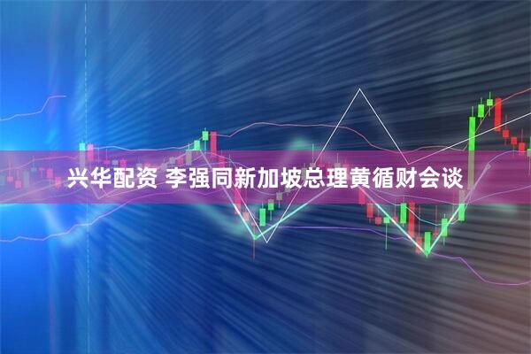 兴华配资 李强同新加坡总理黄循财会谈