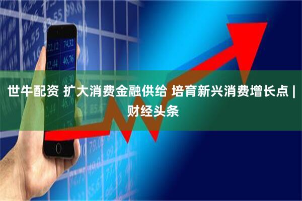 世牛配资 扩大消费金融供给 培育新兴消费增长点 | 财经头条