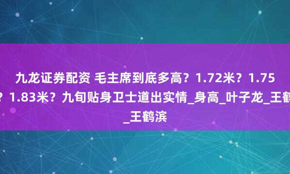 九龙证券配资 毛主席到底多高？1.72米？1.75米？1.83米？九旬贴身卫士道出实情_身高_叶子龙_王鹤滨