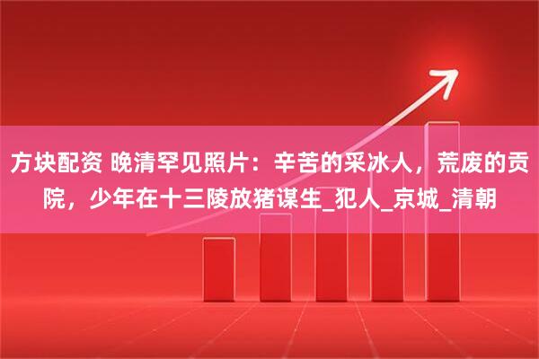 方块配资 晚清罕见照片：辛苦的采冰人，荒废的贡院，少年在十三陵放猪谋生_犯人_京城_清朝