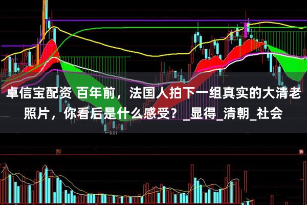 卓信宝配资 百年前，法国人拍下一组真实的大清老照片，你看后是什么感受？_显得_清朝_社会