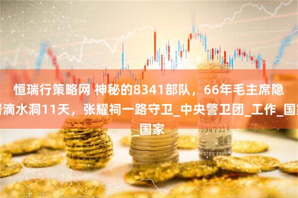 恒瑞行策略网 神秘的8341部队，66年毛主席隐居滴水洞11天，张耀祠一路守卫_中央警卫团_工作_国家
