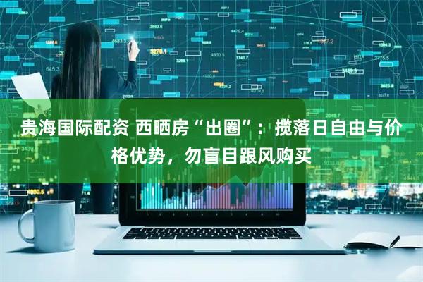 贵海国际配资 西晒房“出圈”：揽落日自由与价格优势，勿盲目跟风购买