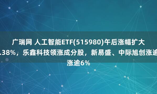 广瑞网 人工智能ETF(515980)午后涨幅扩大至2.38%，乐鑫科技领涨成分股，新易盛、中际旭创涨逾6%