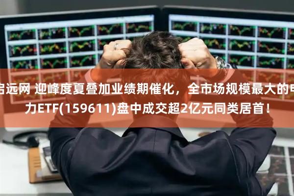 启远网 迎峰度夏叠加业绩期催化，全市场规模最大的电力ETF(159611)盘中成交超2亿元同类居首！