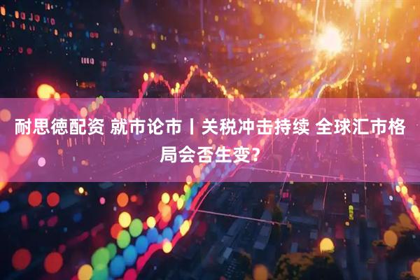 耐思徳配资 就市论市丨关税冲击持续 全球汇市格局会否生变？