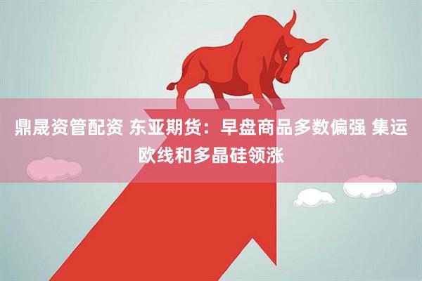 鼎晟资管配资 东亚期货：早盘商品多数偏强 集运欧线和多晶硅领涨