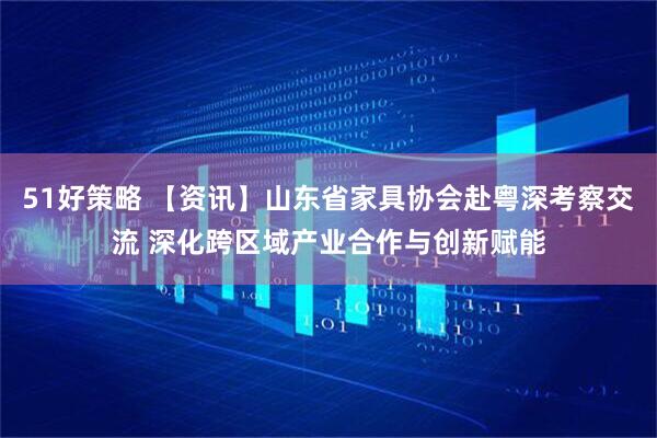 51好策略 【资讯】山东省家具协会赴粤深考察交流 深化跨区域产业合作与创新赋能