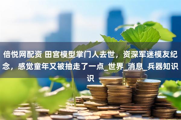 倍悦网配资 田宫模型掌门人去世，资深军迷模友纪念，感觉童年又被抽走了一点_世界_消息_兵器知识