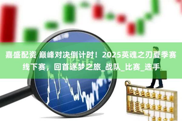 嘉盛配资 巅峰对决倒计时！2025英魂之刃夏季赛线下赛，回首逐梦之旅_战队_比赛_选手