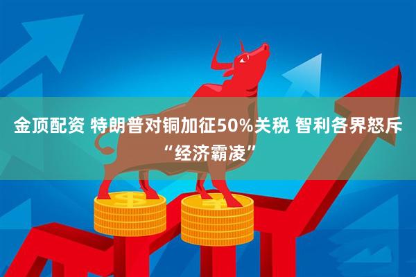 金顶配资 特朗普对铜加征50%关税 智利各界怒斥“经济霸凌”