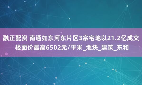 融正配资 南通如东河东片区3宗宅地以21.2亿成交 楼面价最高6502元/平米_地块_建筑_东和