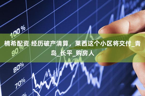 楠希配资 经历破产清算，莱西这个小区将交付_青岛_长平_购房人