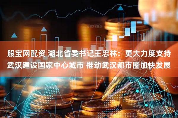 股宝网配资 湖北省委书记王忠林：更大力度支持武汉建设国家中心城市 推动武汉都市圈加快发展
