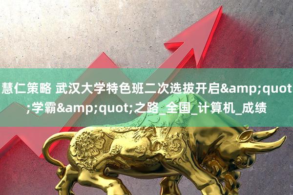 慧仁策略 武汉大学特色班二次选拔开启&quot;学霸&quot;之路_全国_计算机_成绩