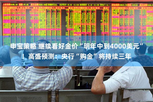 申宝策略 继续看好金价“明年中到4000美元”！高盛预测：央行“购金”将持续三年