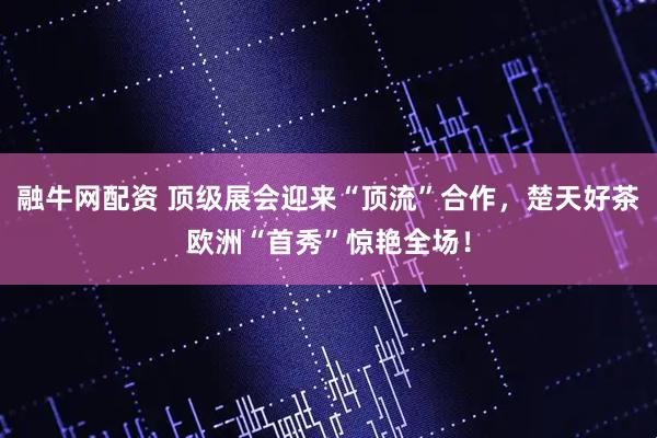 融牛网配资 顶级展会迎来“顶流”合作，楚天好茶欧洲“首秀”惊艳全场！