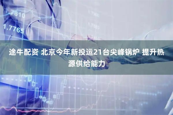 途牛配资 北京今年新投运21台尖峰锅炉 提升热源供给能力