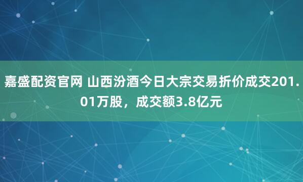 嘉盛配资官网 山西汾酒今日大宗交易折价成交201.01万股，成交额3.8亿元