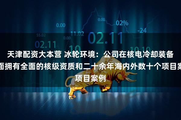 天津配资大本营 冰轮环境：公司在核电冷却装备方面拥有全面的核级资质和二十余年海内外数十个项目案例