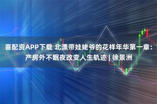 喜配资APP下载 北漂带娃姥爷的花样年华第一章：产房外不眠夜改变人生轨迹 | 徐景洲