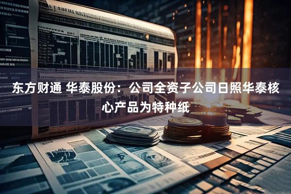 东方财通 华泰股份：公司全资子公司日照华泰核心产品为特种纸