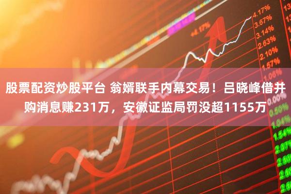 股票配资炒股平台 翁婿联手内幕交易！吕晓峰借并购消息赚231万，安徽证监局罚没超1155万