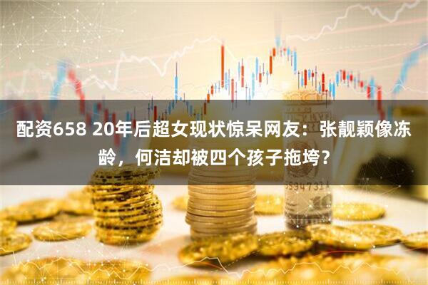 配资658 20年后超女现状惊呆网友：张靓颖像冻龄，何洁却被四个孩子拖垮？