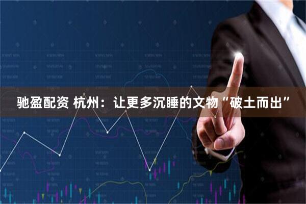 驰盈配资 杭州：让更多沉睡的文物“破土而出”