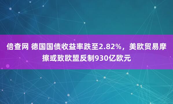 倍查网 德国国债收益率跌至2.82%，美欧贸易摩擦或致欧盟反制930亿欧元
