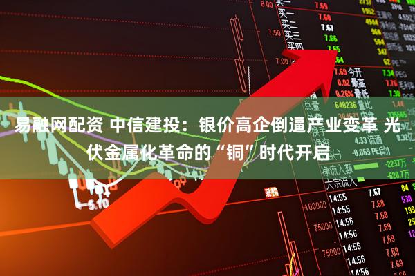 易融网配资 中信建投：银价高企倒逼产业变革 光伏金属化革命的“铜”时代开启