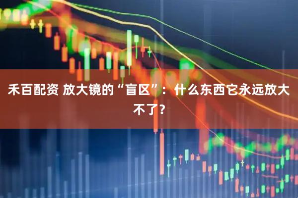 禾百配资 放大镜的“盲区”：什么东西它永远放大不了？