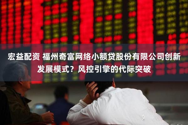 宏益配资 福州奇富网络小额贷股份有限公司创新发展模式？风控引擎的代际突破