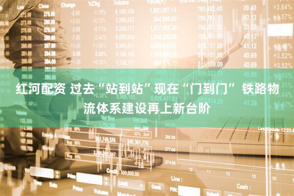 红河配资 过去“站到站”现在“门到门” 铁路物流体系建设再上新台阶