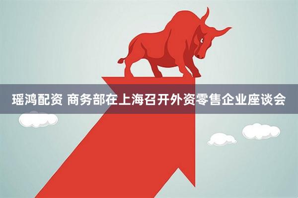 瑶鸿配资 商务部在上海召开外资零售企业座谈会